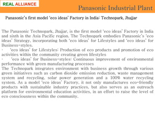Panasonic Industrial Plant
Panasonic’s first model ‘eco ideas’ Factory in India: Technopark, Jhajjar
The Panasonic Technopark, Jhajjar, is the first model ‘eco ideas’ Factory in India
and sixth in the Asia Pacific region. The Technopark embodies Panasonic’s ‘eco
ideas’ Strategy, incorporating both ‘eco ideas’ for Lifestyles and ‘eco ideas’ for
Business-styles.
·
‘eco ideas’ for Lifestyles: Production of eco products and promotion of eco
activities within the community creating green lifestyles
·
‘eco ideas’ for Business-styles: Continuous improvement of environmental
performance with green manufacturing processes
The Technopark integrates environment with business growth through various
green initiatives such as carbon dioxide emission reduction, waste management
system and recycling, solar power generation and a 100% water recycling
system. As a model ‘eco ideas’ Factory, it not only manufactures eco-friendly
products with sustainable industry practices, but also serves as an outreach
platform for environmental education activities, in an effort to raise the level of
eco consciousness within the community.

 