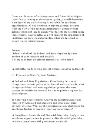 Overview: In terms of reimbursement and financial principles
(specifically relating to the revenue cycle), you will determine
what federal and state funding is available for healthcare
organizations. As you continue to explore payment systems
from the view of the hospital administrator, consider what
actions you might take to ensure your facility meets compliance
requirements. Additionally, you will research the importance of
implementing policies and procedures that are designed to
ensure timely reimbursement.
Prompt:
Submit a draft of the Federal and State Payment Systems
portion of your research and analysis.
Be sure to address all critical elements as listed below.
Specifically, the following critical elements must be addressed:
III. Federal and State Payment Systems:
a) Federal and State Regulations: Considering the recent
changes in economic policy at the federal and state levels, what
changes in federal and state regulations present the most
concern for healthcare leaders? Be sure to provide support for
your response.
b) Reporting Requirements: Analyze the reporting guidelines
required by Medicaid and Medicare and other government
payment systems. What are the opportunities and challenges for
healthcare leaders in meeting reporting requirements?
c) Compliance Standards and Financial Principles: Analyze how
healthcare organizations in general utilize financial principles
to ensure compliance with government standards.
 