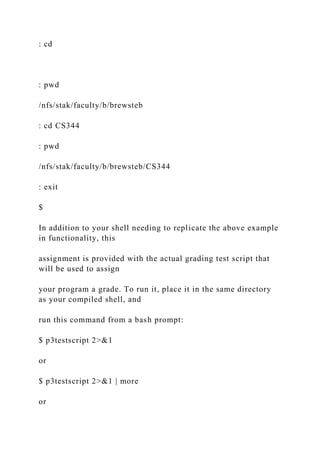 : cd
: pwd
/nfs/stak/faculty/b/brewsteb
: cd CS344
: pwd
/nfs/stak/faculty/b/brewsteb/CS344
: exit
$
In addition to your shell needing to replicate the above example
in functionality, this
assignment is provided with the actual grading test script that
will be used to assign
your program a grade. To run it, place it in the same directory
as your compiled shell, and
run this command from a bash prompt:
$ p3testscript 2>&1
or
$ p3testscript 2>&1 | more
or
 