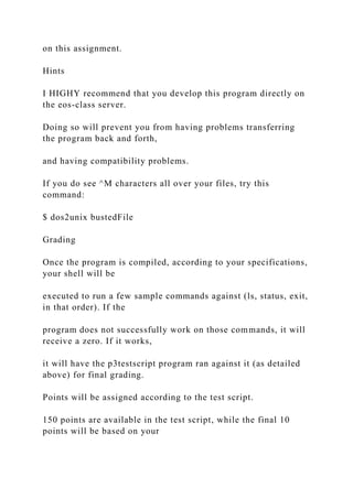 on this assignment.
Hints
I HIGHY recommend that you develop this program directly on
the eos-class server.
Doing so will prevent you from having problems transferring
the program back and forth,
and having compatibility problems.
If you do see ^M characters all over your files, try this
command:
$ dos2unix bustedFile
Grading
Once the program is compiled, according to your specifications,
your shell will be
executed to run a few sample commands against (ls, status, exit,
in that order). If the
program does not successfully work on those commands, it will
receive a zero. If it works,
it will have the p3testscript program ran against it (as detailed
above) for final grading.
Points will be assigned according to the test script.
150 points are available in the test script, while the final 10
points will be based on your
 