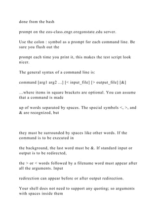 done from the bash
prompt on the eos-class.engr.oregonstate.edu server.
Use the colon : symbol as a prompt for each command line. Be
sure you flush out the
prompt each time you print it, this makes the test script look
nicer.
The general syntax of a command line is:
command [arg1 arg2 ...] [< input_file] [> output_file] [&]
…where items in square brackets are optional. You can assume
that a command is made
up of words separated by spaces. The special symbols <, >, and
& are recognized, but
they must be surrounded by spaces like other words. If the
command is to be executed in
the background, the last word must be &. If standard input or
output is to be redirected,
the > or < words followed by a filename word must appear after
all the arguments. Input
redirection can appear before or after output redirection.
Your shell does not need to support any quoting; so arguments
with spaces inside them
 