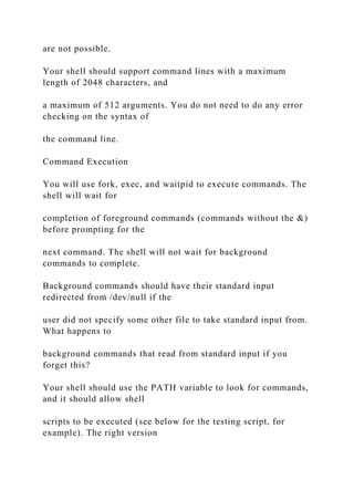 are not possible.
Your shell should support command lines with a maximum
length of 2048 characters, and
a maximum of 512 arguments. You do not need to do any error
checking on the syntax of
the command line.
Command Execution
You will use fork, exec, and waitpid to execute commands. The
shell will wait for
completion of foreground commands (commands without the &)
before prompting for the
next command. The shell will not wait for background
commands to complete.
Background commands should have their standard input
redirected from /dev/null if the
user did not specify some other file to take standard input from.
What happens to
background commands that read from standard input if you
forget this?
Your shell should use the PATH variable to look for commands,
and it should allow shell
scripts to be executed (see below for the testing script, for
example). The right version
 