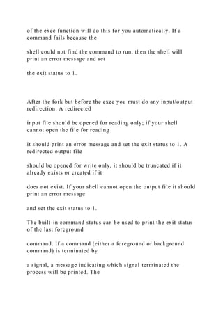 of the exec function will do this for you automatically. If a
command fails because the
shell could not find the command to run, then the shell will
print an error message and set
the exit status to 1.
After the fork but before the exec you must do any input/output
redirection. A redirected
input file should be opened for reading only; if your shell
cannot open the file for reading
it should print an error message and set the exit status to 1. A
redirected output file
should be opened for write only, it should be truncated if it
already exists or created if it
does not exist. If your shell cannot open the output file it should
print an error message
and set the exit status to 1.
The built-in command status can be used to print the exit status
of the last foreground
command. If a command (either a foreground or background
command) is terminated by
a signal, a message indicating which signal terminated the
process will be printed. The
 