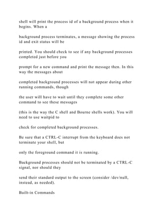 shell will print the process id of a background process when it
begins. When a
background process terminates, a message showing the process
id and exit status will be
printed. You should check to see if any background processes
completed just before you
prompt for a new command and print the message then. In this
way the messages about
completed background processes will not appear during other
running commands, though
the user will have to wait until they complete some other
command to see these messages
(this is the way the C shell and Bourne shells work). You will
need to use waitpid to
check for completed background processes.
Be sure that a CTRL-C interrupt from the keyboard does not
terminate your shell, but
only the foreground command it is running.
Background processes should not be terminated by a CTRL-C
signal, nor should they
send their standard output to the screen (consider /dev/null,
instead, as needed).
Built-in Commands
 