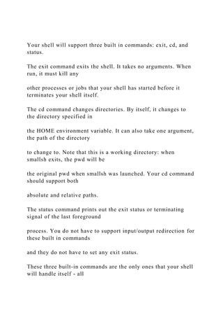 Your shell will support three built in commands: exit, cd, and
status.
The exit command exits the shell. It takes no arguments. When
run, it must kill any
other processes or jobs that your shell has started before it
terminates your shell itself.
The cd command changes directories. By itself, it changes to
the directory specified in
the HOME environment variable. It can also take one argument,
the path of the directory
to change to. Note that this is a working directory: when
smallsh exits, the pwd will be
the original pwd when smallsh was launched. Your cd command
should support both
absolute and relative paths.
The status command prints out the exit status or terminating
signal of the last foreground
process. You do not have to support input/output redirection for
these built in commands
and they do not have to set any exit status.
These three built-in commands are the only ones that your shell
will handle itself - all
 