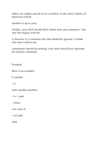 others are simply passed on to a member of the exec() family of
functions (which
member is up to you).
Finally, your shell should allow blank lines and comments. Any
line that begins with the
# character is a comment line and should be ignored. A blank
line (one without any
commands) should do nothing; your shell should just reprompt
for another command.
Example
Here is an example:
$ smallsh
: ls
junk smallsh smallsh.c
: ls > junk
: status
exit value 0
: cat junk
junk
 