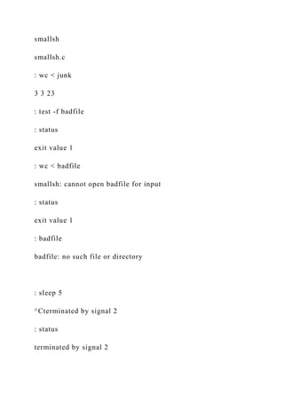 smallsh
smallsh.c
: wc < junk
3 3 23
: test -f badfile
: status
exit value 1
: wc < badfile
smallsh: cannot open badfile for input
: status
exit value 1
: badfile
badfile: no such file or directory
: sleep 5
^Cterminated by signal 2
: status
terminated by signal 2
 