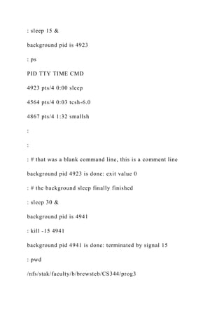 : sleep 15 &
background pid is 4923
: ps
PID TTY TIME CMD
4923 pts/4 0:00 sleep
4564 pts/4 0:03 tcsh-6.0
4867 pts/4 1:32 smallsh
:
:
: # that was a blank command line, this is a comment line
background pid 4923 is done: exit value 0
: # the background sleep finally finished
: sleep 30 &
background pid is 4941
: kill -15 4941
background pid 4941 is done: terminated by signal 15
: pwd
/nfs/stak/faculty/b/brewsteb/CS344/prog3
 