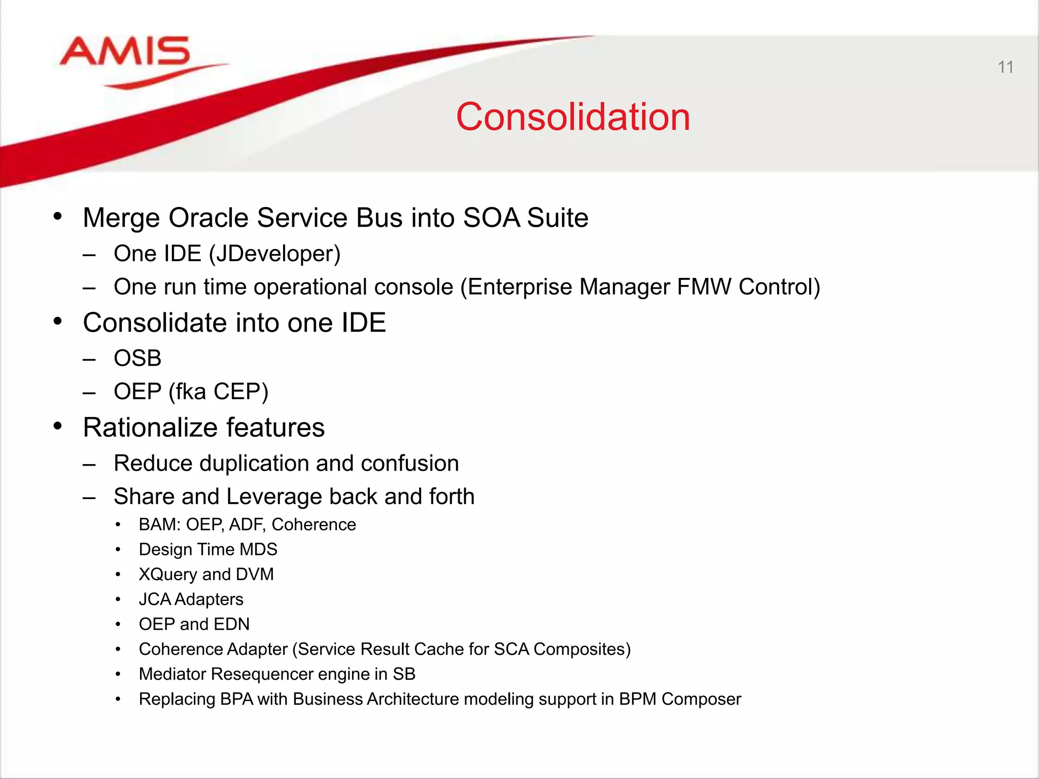 11
Consolidation
• Merge Oracle Service Bus into SOA Suite
– One IDE (JDeveloper)
– One run time operational console (Enterprise Manager FMW Control)
• Consolidate into one IDE
– OSB
– OEP (fka CEP)
• Rationalize features
– Reduce duplication and confusion
– Share and Leverage back and forth
• BAM: OEP, ADF, Coherence
• Design Time MDS
• XQuery and DVM
• JCA Adapters
• OEP and EDN
• Coherence Adapter (Service Result Cache for SCA Composites)
• Mediator Resequencer engine in SB
• Replacing BPA with Business Architecture modeling support in BPM Composer
 