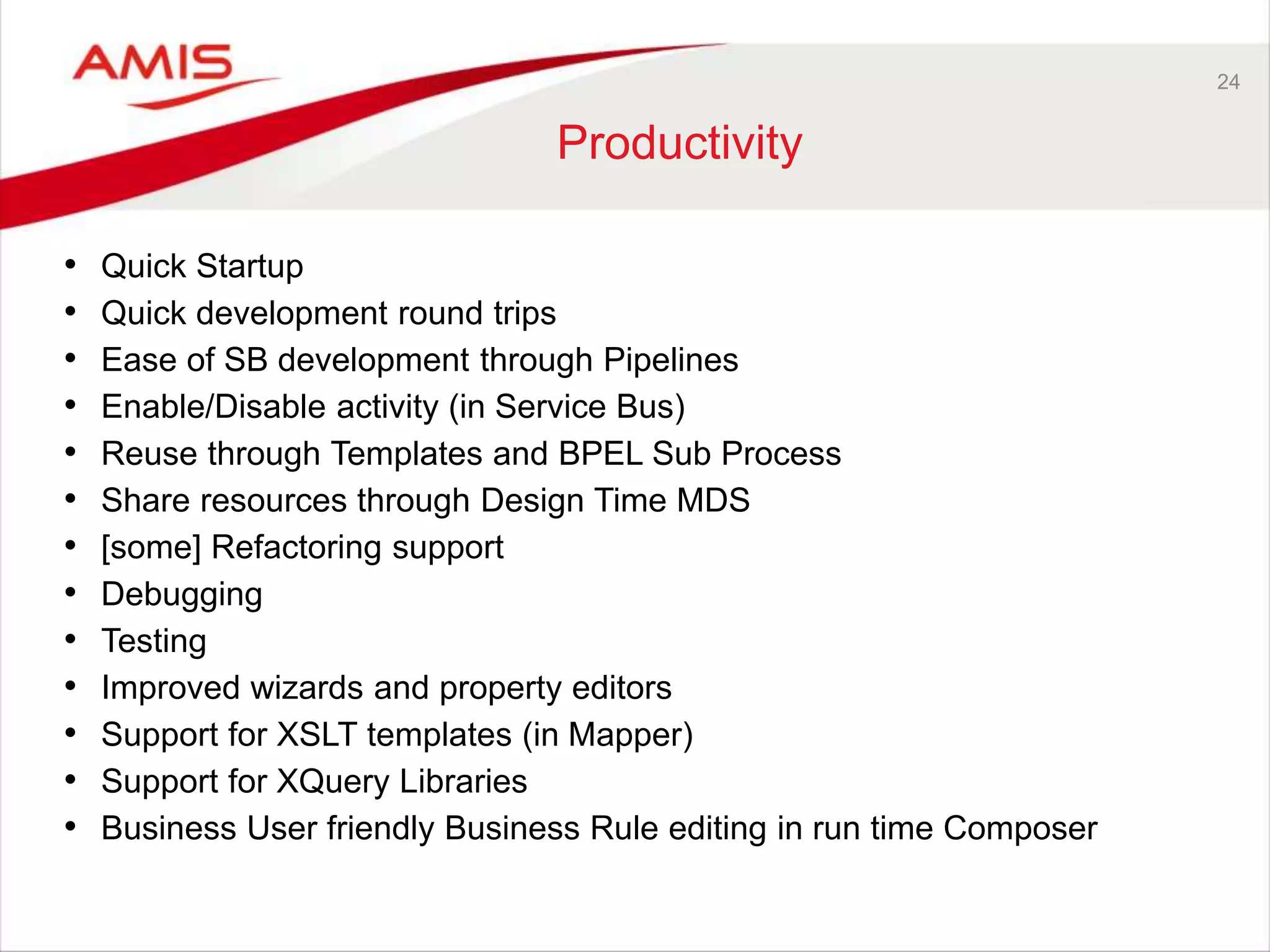 24
Productivity
• Quick Startup
• Quick development round trips
• Ease of SB development through Pipelines
• Enable/Disable activity (in Service Bus)
• Reuse through Templates and BPEL Sub Process
• Share resources through Design Time MDS
• [some] Refactoring support
• Debugging
• Testing
• Improved wizards and property editors
• Support for XSLT templates (in Mapper)
• Support for XQuery Libraries
• Business User friendly Business Rule editing in run time Composer
 