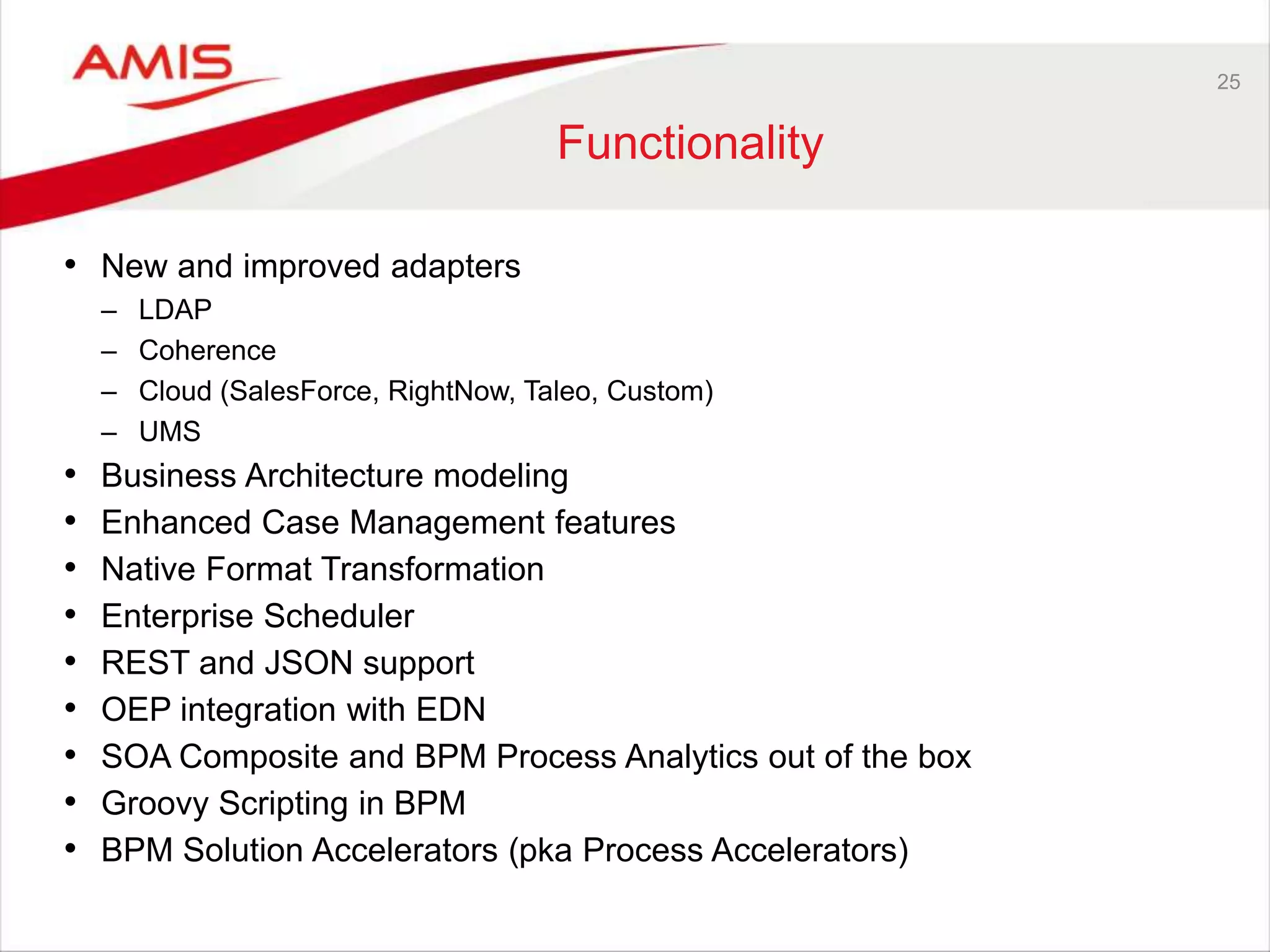 25
Functionality
• New and improved adapters
– LDAP
– Coherence
– Cloud (SalesForce, RightNow, Taleo, Custom)
– UMS
• Business Architecture modeling
• Enhanced Case Management features
• Native Format Transformation
• Enterprise Scheduler
• REST and JSON support
• OEP integration with EDN
• SOA Composite and BPM Process Analytics out of the box
• Groovy Scripting in BPM
• BPM Solution Accelerators (pka Process Accelerators)
 