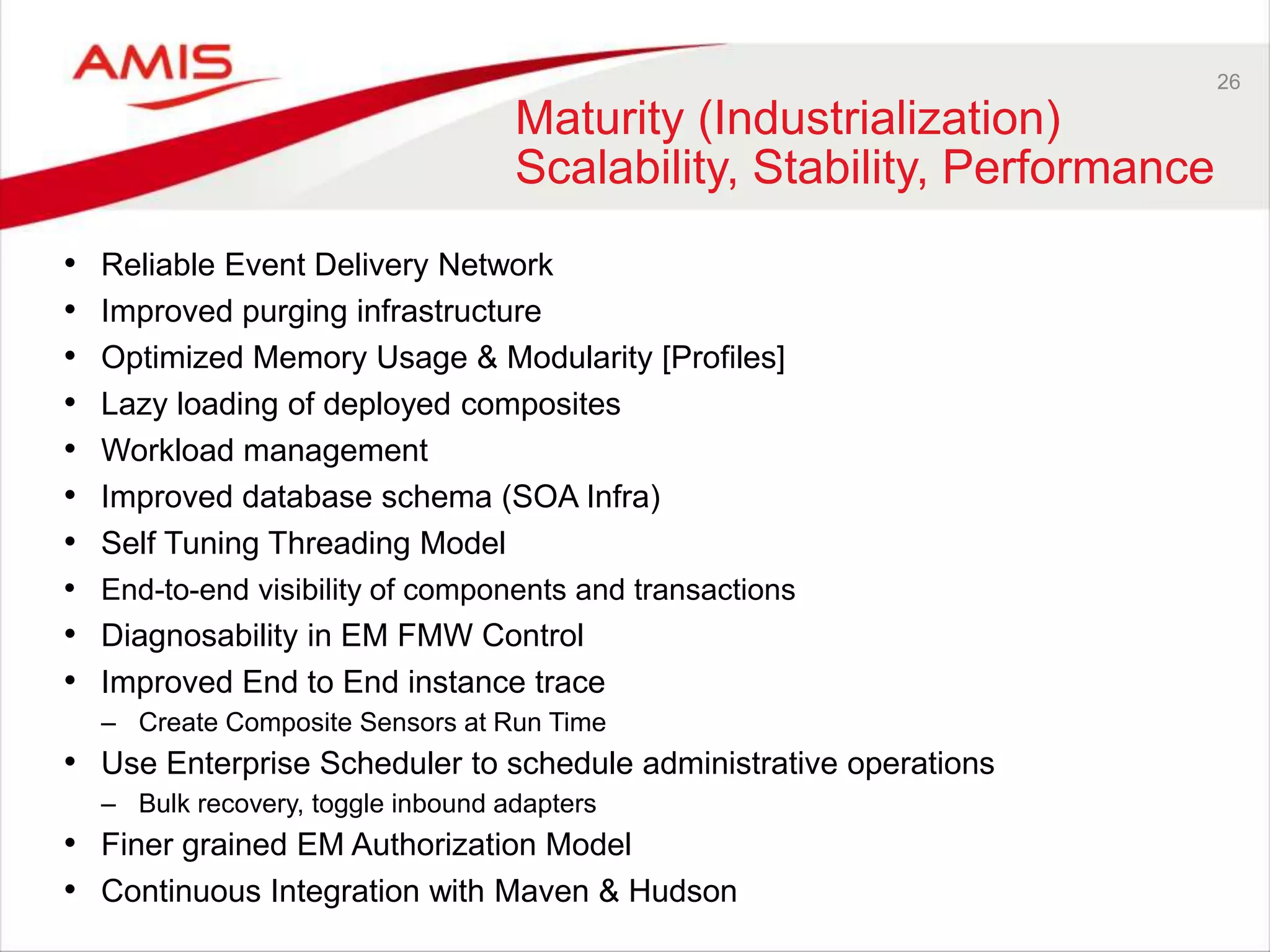 26
Maturity (Industrialization)
Scalability, Stability, Performance
• Reliable Event Delivery Network
• Improved purging infrastructure
• Optimized Memory Usage & Modularity [Profiles]
• Lazy loading of deployed composites
• Workload management
• Improved database schema (SOA Infra)
• Self Tuning Threading Model
• End-to-end visibility of components and transactions
• Diagnosability in EM FMW Control
• Improved End to End instance trace
– Create Composite Sensors at Run Time
• Use Enterprise Scheduler to schedule administrative operations
– Bulk recovery, toggle inbound adapters
• Finer grained EM Authorization Model
• Continuous Integration with Maven & Hudson
 