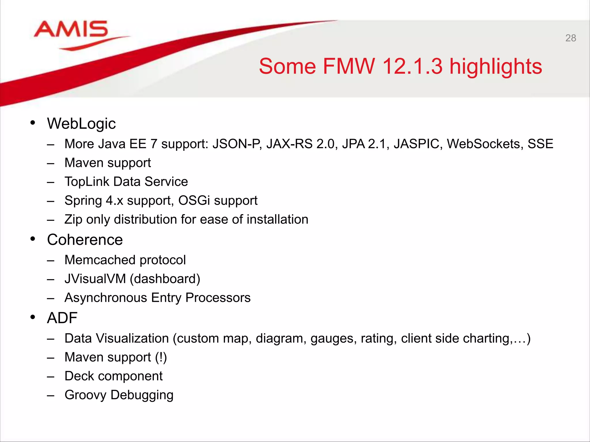 28
Some FMW 12.1.3 highlights
• WebLogic
– More Java EE 7 support: JSON-P, JAX-RS 2.0, JPA 2.1, JASPIC, WebSockets, SSE
– Maven support
– TopLink Data Service
– Spring 4.x support, OSGi support
– Zip only distribution for ease of installation
• Coherence
– Memcached protocol
– JVisualVM (dashboard)
– Asynchronous Entry Processors
• ADF
– Data Visualization (custom map, diagram, gauges, rating, client side charting,…)
– Maven support (!)
– Deck component
– Groovy Debugging
 