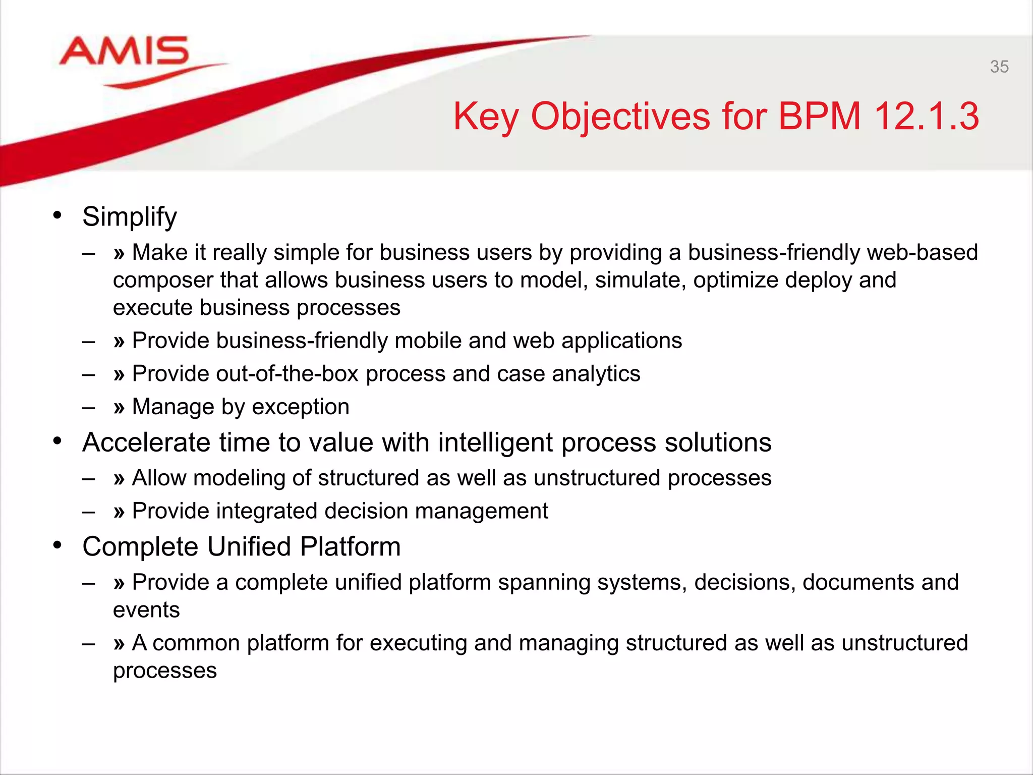 35
Key Objectives for BPM 12.1.3
• Simplify
– » Make it really simple for business users by providing a business-friendly web-based
composer that allows business users to model, simulate, optimize deploy and
execute business processes
– » Provide business-friendly mobile and web applications
– » Provide out-of-the-box process and case analytics
– » Manage by exception
• Accelerate time to value with intelligent process solutions
– » Allow modeling of structured as well as unstructured processes
– » Provide integrated decision management
• Complete Unified Platform
– » Provide a complete unified platform spanning systems, decisions, documents and
events
– » A common platform for executing and managing structured as well as unstructured
processes
 