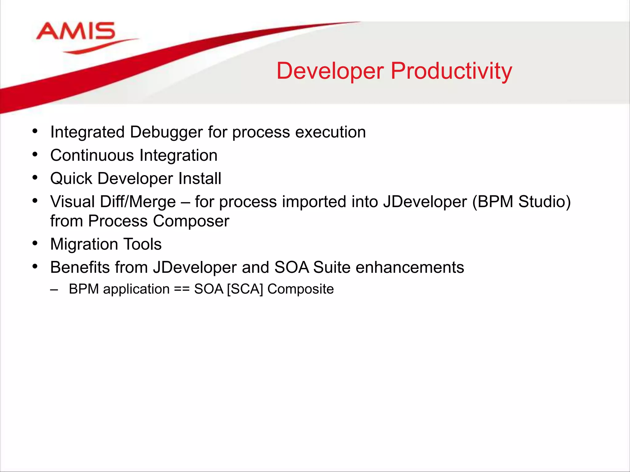 Developer Productivity
• Integrated Debugger for process execution
• Continuous Integration
• Quick Developer Install
• Visual Diff/Merge – for process imported into JDeveloper (BPM Studio)
from Process Composer
• Migration Tools
• Benefits from JDeveloper and SOA Suite enhancements
– BPM application == SOA [SCA] Composite
 