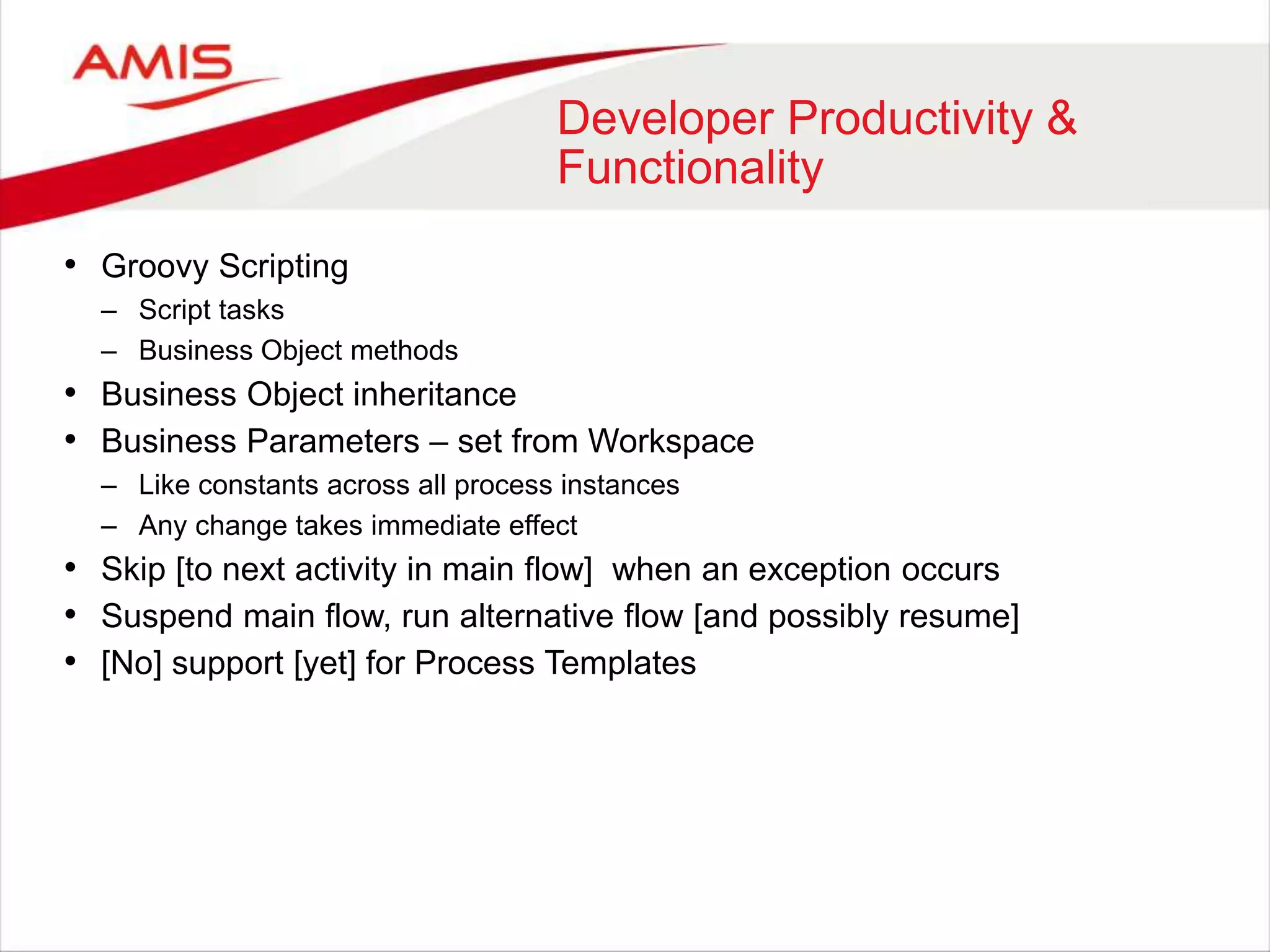 Developer Productivity &
Functionality
• Groovy Scripting
– Script tasks
– Business Object methods
• Business Object inheritance
• Business Parameters – set from Workspace
– Like constants across all process instances
– Any change takes immediate effect
• Skip [to next activity in main flow] when an exception occurs
• Suspend main flow, run alternative flow [and possibly resume]
• [No] support [yet] for Process Templates
 