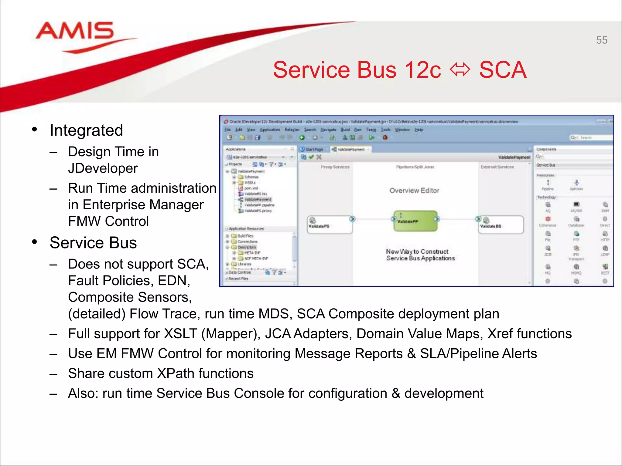 55
Service Bus 12c  SCA
• Integrated
– Design Time in
JDeveloper
– Run Time administration
in Enterprise Manager
FMW Control
• Service Bus
– Does not support SCA,
Fault Policies, EDN,
Composite Sensors,
(detailed) Flow Trace, run time MDS, SCA Composite deployment plan
– Full support for XSLT (Mapper), JCA Adapters, Domain Value Maps, Xref functions
– Use EM FMW Control for monitoring Message Reports & SLA/Pipeline Alerts
– Share custom XPath functions
– Also: run time Service Bus Console for configuration & development
 