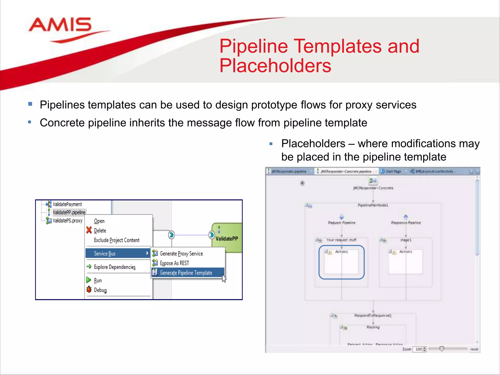 Pipeline Templates and
Placeholders
 Pipelines templates can be used to design prototype flows for proxy services
• Concrete pipeline inherits the message flow from pipeline template
 Placeholders – where modifications may
be placed in the pipeline template
 