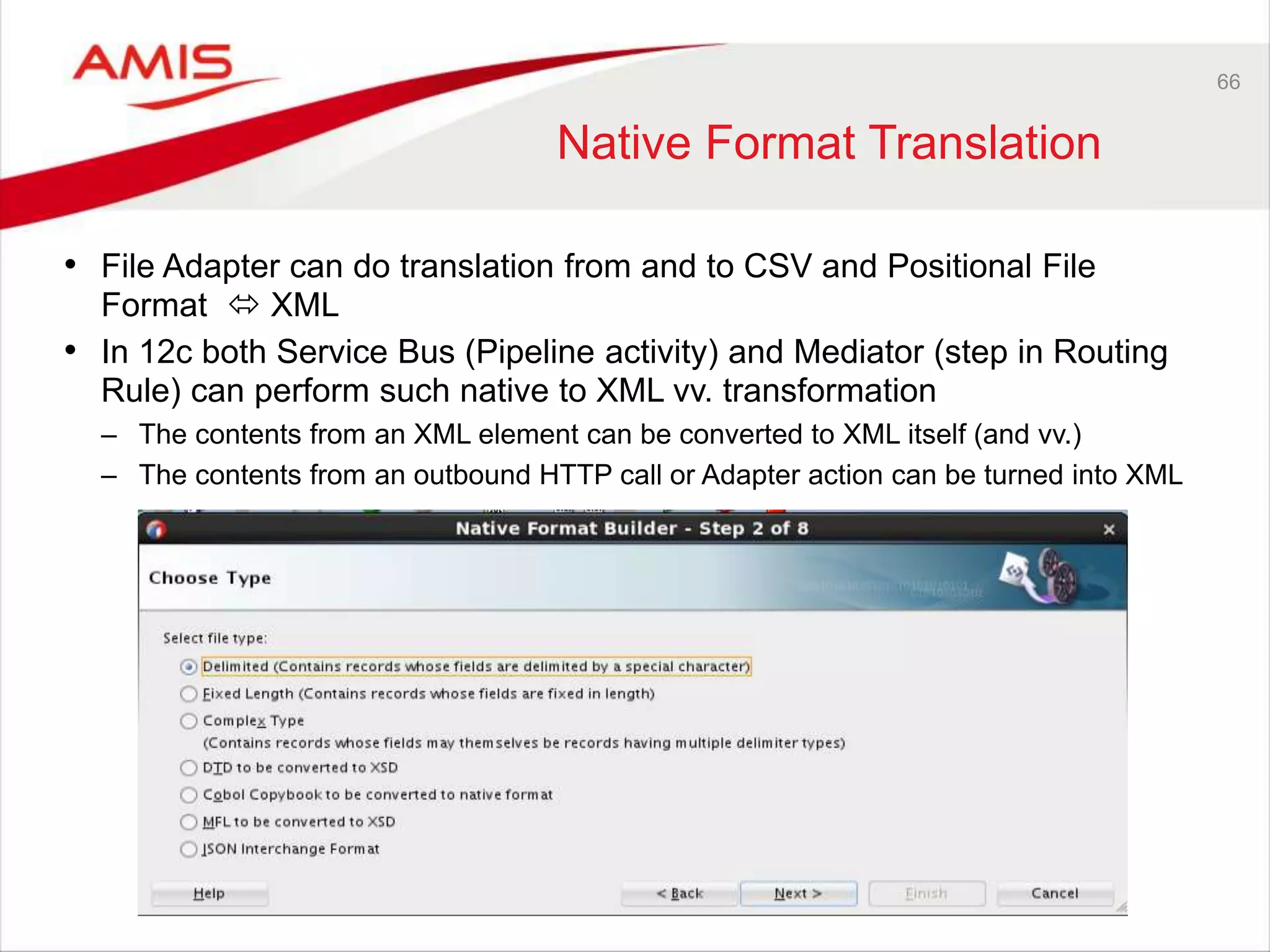 66
Native Format Translation
• File Adapter can do translation from and to CSV and Positional File
Format  XML
• In 12c both Service Bus (Pipeline activity) and Mediator (step in Routing
Rule) can perform such native to XML vv. transformation
– The contents from an XML element can be converted to XML itself (and vv.)
– The contents from an outbound HTTP call or Adapter action can be turned into XML
 