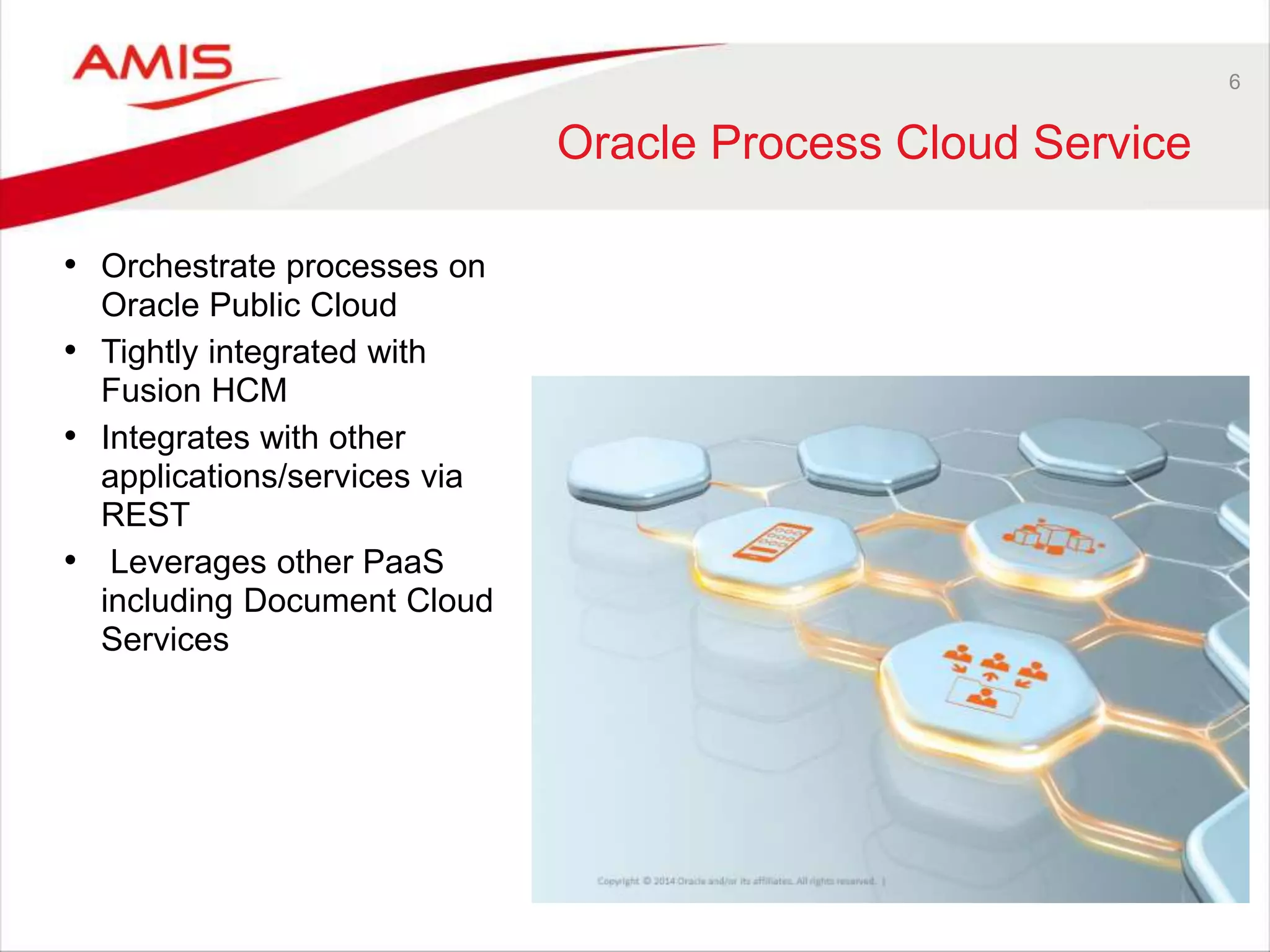 6
Oracle Process Cloud Service
• Orchestrate processes on
Oracle Public Cloud
• Tightly integrated with
Fusion HCM
• Integrates with other
applications/services via
REST
• Leverages other PaaS
including Document Cloud
Services
 