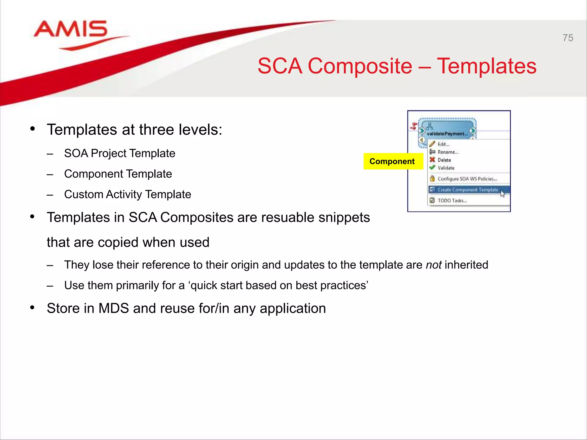 75
SCA Composite – Templates
• Templates at three levels:
– SOA Project Template
– Component Template
– Custom Activity Template
• Templates in SCA Composites are resuable snippets
that are copied when used
– They lose their reference to their origin and updates to the template are not inherited
– Use them primarily for a ‘quick start based on best practices’
• Store in MDS and reuse for/in any application
Component
 