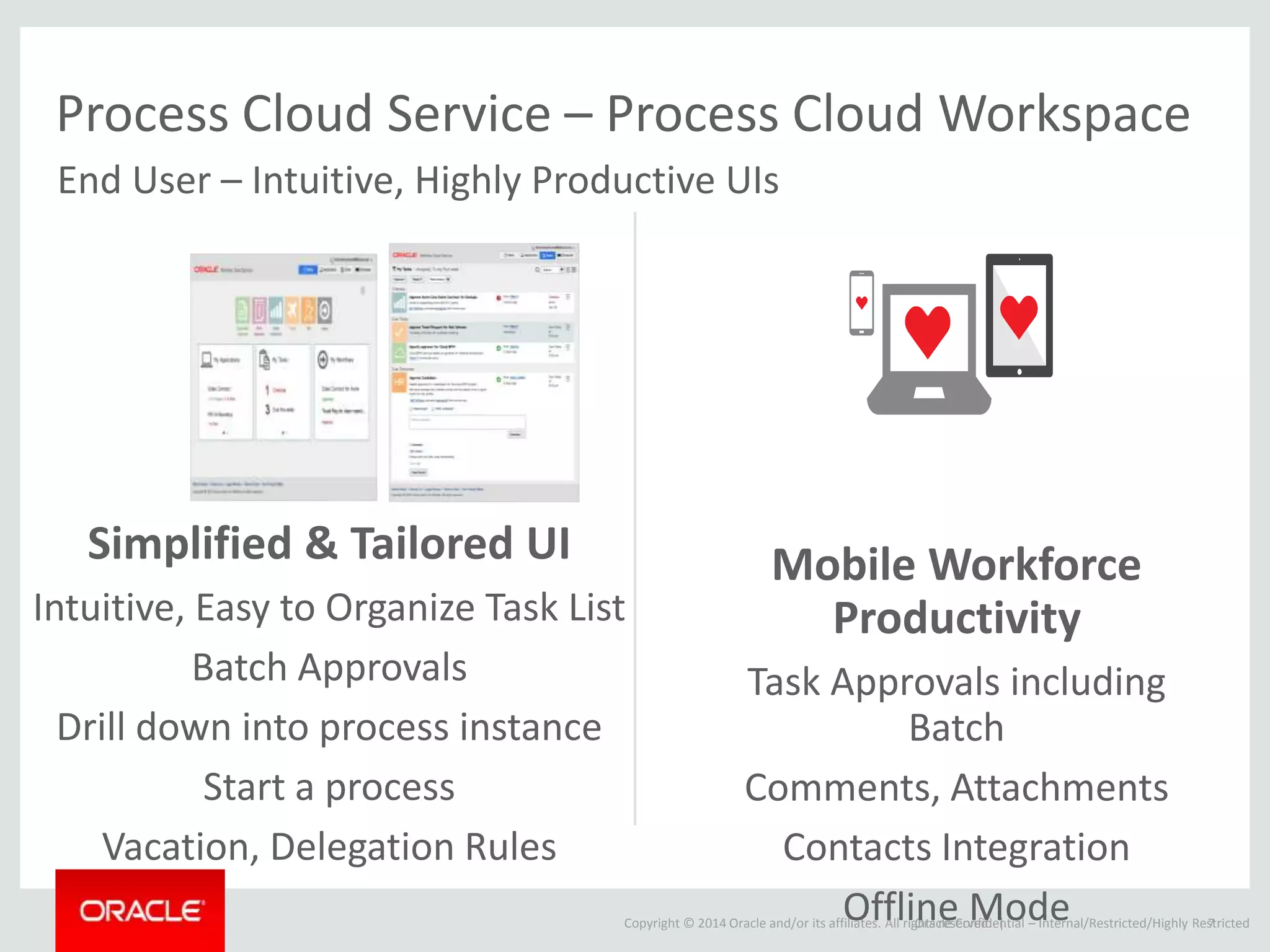 Copyright © 2014 Oracle and/or its affiliates. All rights reserved. |
Process Cloud Service – Process Cloud Workspace
Simplified & Tailored UI
Intuitive, Easy to Organize Task List
Batch Approvals
Drill down into process instance
Start a process
Vacation, Delegation Rules
Oracle Confidential – Internal/Restricted/Highly Restricted7
End User – Intuitive, Highly Productive UIs
Mobile Workforce
Productivity
Task Approvals including
Batch
Comments, Attachments
Contacts Integration
Offline Mode
 