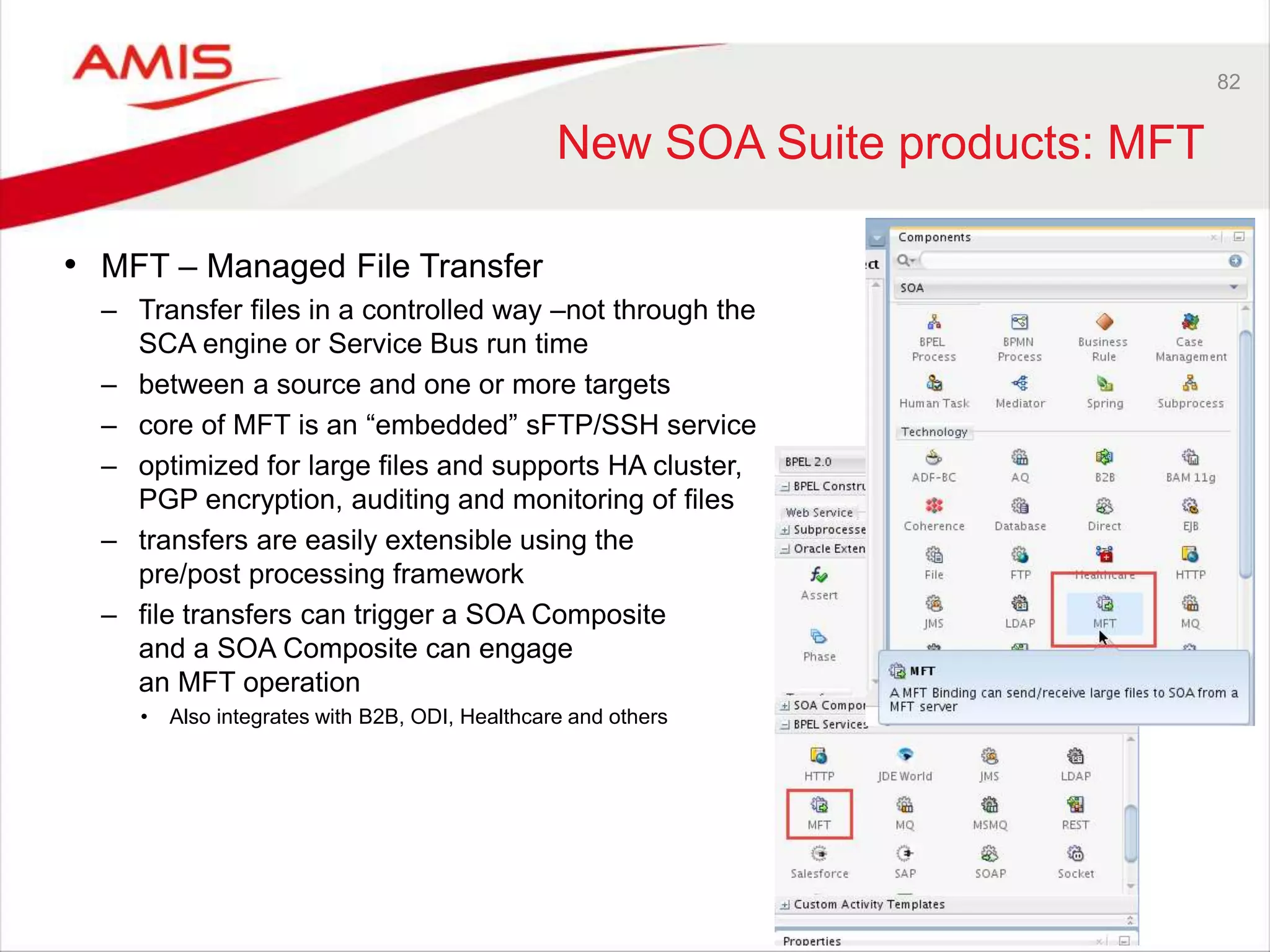 82
New SOA Suite products: MFT
• MFT – Managed File Transfer
– Transfer files in a controlled way –not through the
SCA engine or Service Bus run time
– between a source and one or more targets
– core of MFT is an “embedded” sFTP/SSH service
– optimized for large files and supports HA cluster,
PGP encryption, auditing and monitoring of files
– transfers are easily extensible using the
pre/post processing framework
– file transfers can trigger a SOA Composite
and a SOA Composite can engage
an MFT operation
• Also integrates with B2B, ODI, Healthcare and others
 
