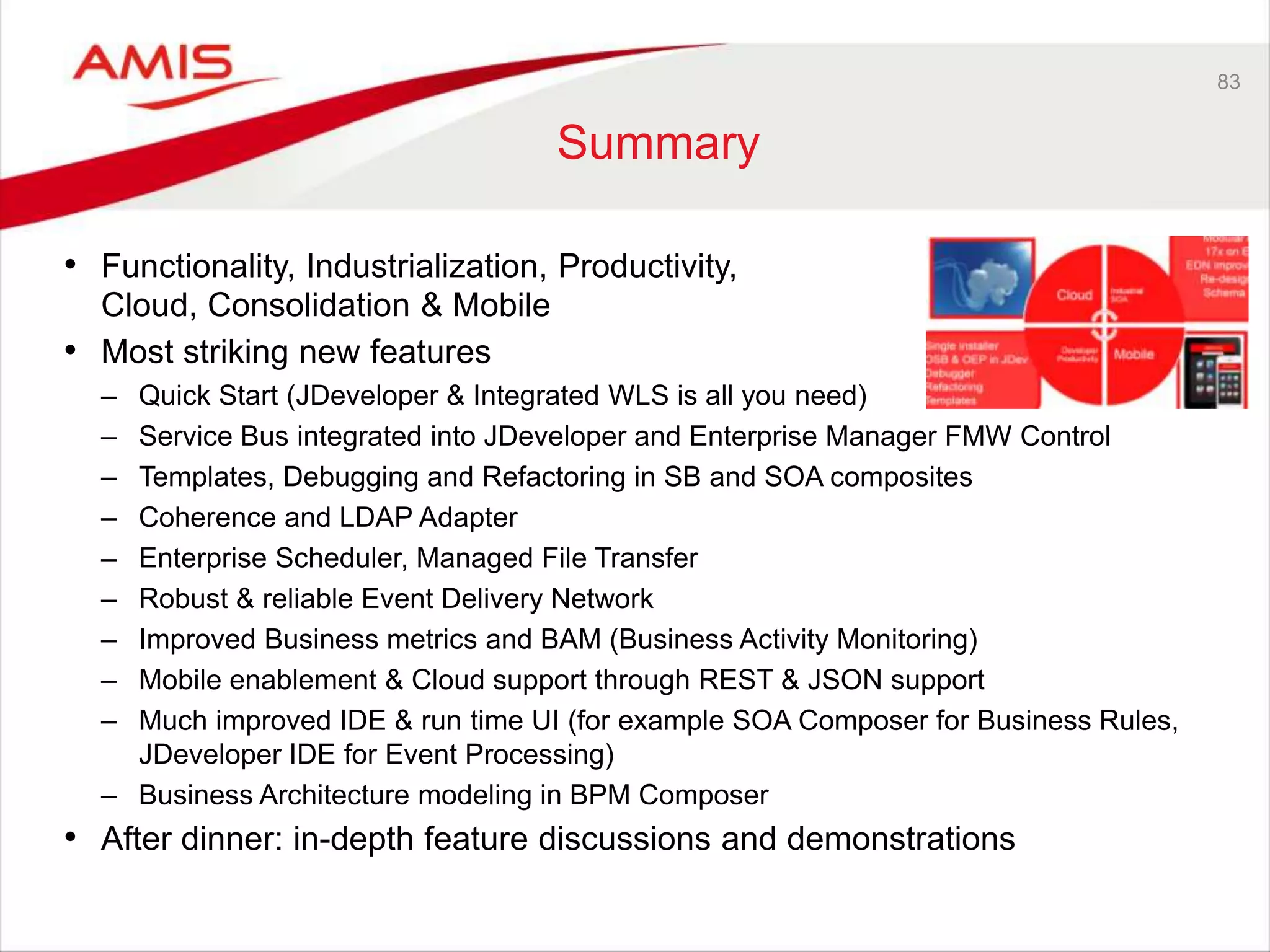 83
Summary
• Functionality, Industrialization, Productivity,
Cloud, Consolidation & Mobile
• Most striking new features
– Quick Start (JDeveloper & Integrated WLS is all you need)
– Service Bus integrated into JDeveloper and Enterprise Manager FMW Control
– Templates, Debugging and Refactoring in SB and SOA composites
– Coherence and LDAP Adapter
– Enterprise Scheduler, Managed File Transfer
– Robust & reliable Event Delivery Network
– Improved Business metrics and BAM (Business Activity Monitoring)
– Mobile enablement & Cloud support through REST & JSON support
– Much improved IDE & run time UI (for example SOA Composer for Business Rules,
JDeveloper IDE for Event Processing)
– Business Architecture modeling in BPM Composer
• After dinner: in-depth feature discussions and demonstrations
 