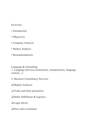 Overview
• Introduction
• Objectives
• Company Analysis
• Market Analysis
• Recommendations
Language & Consulting
1. Language Services (translation, interpretation, language
courses…)
2. Business Consultancy Services
❑ Market Analysis
❑ Trade and Sales promotion
❑ Order fulfillment & logistics
❑ Legal advice
❑ Post sales assistance
 
