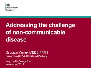 Addressing the challenge
of non-communicable
disease
Dr Justin Varney MBBS FFPH
NationalLeadforAdultHealthandWellbeing
Iraq Health Delegation
November, 2014
 
