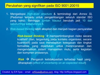Created, by Erfi Ilyas – email : erfiilyas@yahoo.com, blog: http://erfiilyas.blogspot.com
Perubahan yang signifikan pada ISO 9001:20015
1. Mengadopsi high-level structure & terminologi dari Annex SL
(Pedoman terpadu untuk pengembangan seluruh standar ISO
yang baru). Sehingga jumlah klausul berubah jadi 10 dari
sebelumnya sebelumnya 8.
2. Risk-based thinking lebih eksplisit dan menjadi bagian persyaratan
Risk-based thinking  mempertimbangkan risiko secara
kualitatif (dan, tergantung pada konteks organisasi, secara
kuantitatif) pada saat menetapkan ketegasan dan tingkat
formalitas yang diperlukan untuk merencanakan dan
mengendalikan sistem manajemen mutu, serta kegiatan
dan kompnen prosesnya.
Risk  Pengaruh ketidakpastian terhadap hasil yang
diharapkan (effect of uncertainty on an expected result)
 