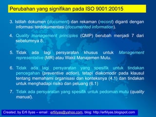 Created, by Erfi Ilyas – email : erfiilyas@yahoo.com, blog: http://erfiilyas.blogspot.com
Perubahan yang signifikan pada ISO 9001:20015
3. Istilah dokumen (document) dan rekaman (record) diganti dengan
informasi terdokumentasi (documented information).
4. Quality management principles (QMP) berubah menjadi 7 dari
sebelumnya 8.
5. Tidak ada lagi persyaratan khusus untuk Management
representative (MR) atau Wakil Manajemen Mutu.
6. Tidak ada lagi persyaratan yang spesifik untuk tindakan
pencegahan (preventive action), tetapi diakomodir pada klausul
tentang memahami organisasi dan konteksnya (4.1) dan tindakan
untuk menghadapi risiko dan peluang (6.1)
7. Tidak ada persyaratan yang spesifik untuk pedoman mutu (quality
manual).
 