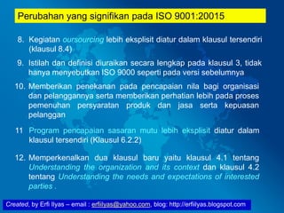 Created, by Erfi Ilyas – email : erfiilyas@yahoo.com, blog: http://erfiilyas.blogspot.com
Perubahan yang signifikan pada ISO 9001:20015
8. Kegiatan oursourcing lebih eksplisit diatur dalam klausul tersendiri
(klausul 8.4)
9. Istilah dan definisi diuraikan secara lengkap pada klausul 3, tidak
hanya menyebutkan ISO 9000 seperti pada versi sebelumnya
10. Memberikan penekanan pada pencapaian nila bagi organisasi
dan pelanggannya serta memberikan perhatian lebih pada proses
pemenuhan persyaratan produk dan jasa serta kepuasan
pelanggan
12. Memperkenalkan dua klausul baru yaitu klausul 4.1 tentang
Understanding the organization and its context dan klausul 4.2
tentang Understanding the needs and expectations of interested
parties .
11 Program pencapaian sasaran mutu lebih eksplisit diatur dalam
klausul tersendiri (Klausul 6.2.2)
 
