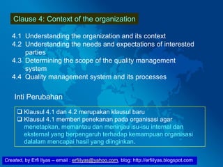 Created, by Erfi Ilyas – email : erfiilyas@yahoo.com, blog: http://erfiilyas.blogspot.com
Clause 4: Context of the organization
4.1 Understanding the organization and its context
4.2 Understanding the needs and expectations of interested
parties
4.3 Determining the scope of the quality management
system
4.4 Quality management system and its processes
Inti Perubahan
 Klausul 4.1 dan 4.2 merupakan klausul baru
 Klausul 4.1 memberi penekanan pada organisasi agar
menetapkan, memantau dan meninjau isu-isu internal dan
eksternal yang berpengaruh terhadap kemampuan organisasi
dalalam mencapai hasil yang diinginkan.
 