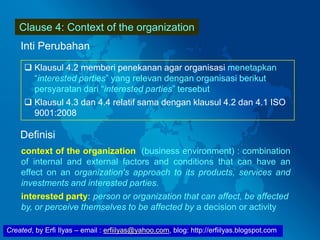 Created, by Erfi Ilyas – email : erfiilyas@yahoo.com, blog: http://erfiilyas.blogspot.com
Clause 4: Context of the organization
Inti Perubahan
 Klausul 4.2 memberi penekanan agar organisasi menetapkan
“interested parties” yang relevan dengan organisasi berikut
persyaratan dari “interested parties” tersebut
 Klausul 4.3 dan 4.4 relatif sama dengan klausul 4.2 dan 4.1 ISO
9001:2008
Definisi
context of the organization (business environment) : combination
of internal and external factors and conditions that can have an
effect on an organization's approach to its products, services and
investments and interested parties.
interested party: person or organization that can affect, be affected
by, or perceive themselves to be affected by a decision or activity
 