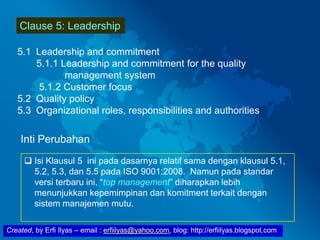 Created, by Erfi Ilyas – email : erfiilyas@yahoo.com, blog: http://erfiilyas.blogspot.com
Clause 5: Leadership
5.1 Leadership and commitment
5.1.1 Leadership and commitment for the quality
management system
5.1.2 Customer focus
5.2 Quality policy
5.3 Organizational roles, responsibilities and authorities
Inti Perubahan
 Isi Klausul 5 ini pada dasarnya relatif sama dengan klausul 5.1,
5.2, 5.3, dan 5.5 pada ISO 9001:2008. Namun pada standar
versi terbaru ini, “top management” diharapkan lebih
menunjukkan kepemimpinan dan komitment terkait dengan
sistem manajemen mutu.
 