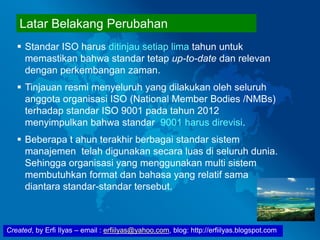 Created, by Erfi Ilyas – email : erfiilyas@yahoo.com, blog: http://erfiilyas.blogspot.com
Latar Belakang Perubahan
 Standar ISO harus ditinjau setiap lima tahun untuk
memastikan bahwa standar tetap up-to-date dan relevan
dengan perkembangan zaman.
 Tinjauan resmi menyeluruh yang dilakukan oleh seluruh
anggota organisasi ISO (National Member Bodies /NMBs)
terhadap standar ISO 9001 pada tahun 2012
menyimpulkan bahwa standar 9001 harus direvisi.
 Beberapa t ahun terakhir berbagai standar sistem
manajemen telah digunakan secara luas di seluruh dunia.
Sehingga organisasi yang menggunakan multi sistem
membutuhkan format dan bahasa yang relatif sama
diantara standar-standar tersebut.
 