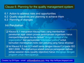 Created, by Erfi Ilyas – email : erfiilyas@yahoo.com, blog: http://erfiilyas.blogspot.com
Clause 6: Planning for the quality management system
6.1 Action to address risks and oppurtunities
6.2 Quality objectives and planning to achieve them
6.3 Planning of changes
Inti Perubahan
 Klausul 6.1 merupakan klausul baru yang memberikan
penekanan agar dalam proses perencanaan organisasi harus
mempertimbangkan isu-isu terkait “dengan context of the
organization” dan persyaratan “interested parties” untuk
kemudian menetapkan risiko dan peluang yang harus dihadapi
 Isi Klausul 6.2 dan 6.3 relatif sama dengan klausul 5.4 pada ISO
9001:2008. Perubahannya adalah adanya penegasan bahwa
setiap sasaran mutu (quality objective) harus dilengkapi dengan
program untuk mencapainya.
 