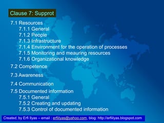 Created, by Erfi Ilyas – email : erfiilyas@yahoo.com, blog: http://erfiilyas.blogspot.com
Clause 7: Supprot
7.1 Resources
7.1.1 General
7.1.2 People
7.1.3 Infrastructure
7.1.4 Environment for the operation of processes
7.1.5 Monitoring and meauring resources
7.1.6 Organizational knowledge
7.2 Competence
7.3 Awareness
7.4 Communication
7.5 Documented information
7.5.1 General
7.5.2 Creating and updating
7.5.3 Control of documented information
 