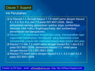 Created, by Erfi Ilyas – email : erfiilyas@yahoo.com, blog: http://erfiilyas.blogspot.com
Clause 7: Supprot
Inti Perubahan
 Isi Klausul 7.1, kecuali klausul 7.1.6 relatif sama dengan klausul
6.1, 6.2, 6.3, 6.4, dan 7.6 pada ISO 9001:2008. Berisi
persyaratan tentang penyediaan sumber daya, sumberdaya
manusia, infra truktur, lingkungan kerja, dan sumberdaya
pemantauan dan pengukuran.
 Klausul 7.1.6 merupakan klausul baru yang mensyaratkan agar
organisasi menetapkan “knowledge” yang diperlukan untuk
menjalankan proses dan mencapai kesesuaian produk dan jasa.
 Klausul 7.2 dan 7.3 relatif sama dengan klausul 6.2.1 dan 6.2.2
pada ISO 9001:2008. Sementara klausul 7.3 relatif sama
dengan klausul 5.5.3 ISO 9001:2008
 Klausul 7.5 relatif sama dengan klausul 4.2.1, 4.2.3 dan 4.2.4
pada ISO 9001:2008
 