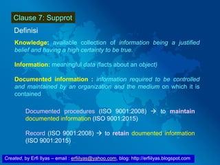 Created, by Erfi Ilyas – email : erfiilyas@yahoo.com, blog: http://erfiilyas.blogspot.com
Clause 7: Supprot
Definisi
Knowledge: available collection of information being a justified
belief and having a high certainty to be true.
Information: meaningful data (facts about an object)
Documented information : information required to be controlled
and maintained by an organization and the medium on which it is
contained
Documented procedures (ISO 9001:2008)  to maintain
documented information (ISO 9001:2015)
Record (ISO 9001:2008)  to retain doumented information
(ISO 9001:2015)
 