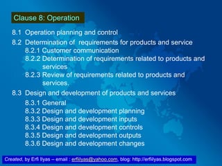 Created, by Erfi Ilyas – email : erfiilyas@yahoo.com, blog: http://erfiilyas.blogspot.com
Clause 8: Operation
8.1 Operation planning and control
8.2 Determination of requirements for products and service
8.2.1 Customer communication
8.2.2 Determination of requirements related to products and
services
8.2.3 Review of requirements related to products and
services.
8.3 Design and development of products and services
8.3.1 General
8.3.2 Design and development planning
8.3.3 Design and development inputs
8.3.4 Design and development controls
8.3.5 Design and development outputs
8.3.6 Design and development changes
 