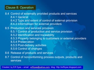 Created, by Erfi Ilyas – email : erfiilyas@yahoo.com, blog: http://erfiilyas.blogspot.com
Clause 8: Operation
8.4 Control of externally provided products and services
8.4.1 General
8.4.2 Type and extent of control of external provision
8.4.3 Informatioan for external providers
8.5 Production and services provision
8.5.1 Control of production and service provision
8.5.2 Identification and traceability
8.5.3 Property belonging to customers or external providers
8.5.4 Preservation
8.5.5 Post-delivery activities
8.5.6 Control of changes
8.6 Release of products and services
8.7 Control of nonconforming process outputs, products and
services
 