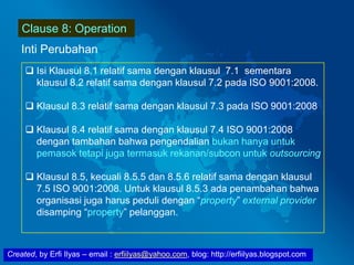 Created, by Erfi Ilyas – email : erfiilyas@yahoo.com, blog: http://erfiilyas.blogspot.com
Clause 8: Operation
Inti Perubahan
 Isi Klausul 8.1 relatif sama dengan klausul 7.1 sementara
klausul 8.2 relatif sama dengan klausul 7.2 pada ISO 9001:2008.
 Klausul 8.3 relatif sama dengan klausul 7.3 pada ISO 9001:2008
 Klausul 8.4 relatif sama dengan klausul 7.4 ISO 9001:2008
dengan tambahan bahwa pengendalian bukan hanya untuk
pemasok tetapi juga termasuk rekanan/subcon untuk outsourcing
 Klausul 8.5, kecuali 8.5.5 dan 8.5.6 relatif sama dengan klausul
7.5 ISO 9001:2008. Untuk klausul 8.5.3 ada penambahan bahwa
organisasi juga harus peduli dengan “property” external provider
disamping “property” pelanggan.
 