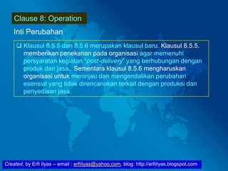 Created, by Erfi Ilyas – email : erfiilyas@yahoo.com, blog: http://erfiilyas.blogspot.com
Clause 8: Operation
Inti Perubahan
 Klausul 8.5.5 dan 8.5.6 merupakan klausul baru. Klausul 8.5.5.
memberikan penekanan pada organisasi agar memenuhi
persyaratan kegiatan “post-delivery” yang berhubungan dengan
produk dan jasa. Sementara klausul 8.5.6 mengharuskan
organisasi untuk meninjau dan mengendalikan perubahan
esensial yang tidak direncanakan terkait dengan produksi dan
penyediaan jasa.
 