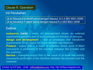 Created, by Erfi Ilyas – email : erfiilyas@yahoo.com, blog: http://erfiilyas.blogspot.com
Clause 8: Operation
Inti Perubahan
 Isi Klausul 8.6 relatif sama dengan klausul 8.2.4 ISO 9001:2008.
 Isi klausul 8.7 relatif sama dengan klausul 8.3 ISO 9001:2008
Definisi
outsource (verb) : make an arrangement where an external
organization performs part of an organization’s function or process.
design and development : set of processes that transforms
requirements for an object into more detailed requirements
Product : output that is a result of activities where none of them
necessarily is performed at the interface between the provider and
the customer .
Service : intangible output that is the result of at least one activity
necessarily performed at the interface between the provider and the
customer
 