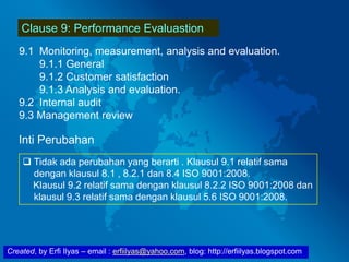 Created, by Erfi Ilyas – email : erfiilyas@yahoo.com, blog: http://erfiilyas.blogspot.com
Clause 9: Performance Evaluastion
9.1 Monitoring, measurement, analysis and evaluation.
9.1.1 General
9.1.2 Customer satisfaction
9.1.3 Analysis and evaluation.
9.2 Internal audit
9.3 Management review
Inti Perubahan
 Tidak ada perubahan yang berarti . Klausul 9.1 relatif sama
dengan klausul 8.1 , 8.2.1 dan 8.4 ISO 9001:2008.
Klausul 9.2 relatif sama dengan klausul 8.2.2 ISO 9001:2008 dan
klausul 9.3 relatif sama dengan klausul 5.6 ISO 9001:2008.
 