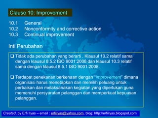 Created, by Erfi Ilyas – email : erfiilyas@yahoo.com, blog: http://erfiilyas.blogspot.com
Clause 10: Improvement
10.1 General
10.2 Nonconformity and corrective action
10.3 Continual improvement
Inti Perubahan
 Tidak ada perubahan yang berarti . Klausul 10.2 relatif sama
dengan klausul 8.5.2 ISO 9001:2008 dan klausul 10.3 relatif
sama dengan klausul 8.5.1 ISO 9001:2008.
 Terdapat penekanan berkenaan dengan “improvement” dimana
organisasi harus menetapkan dan memilih peluang untuk
perbaikan dan melaksanakan kegiatan yang diperlukan guna
memenuhi persyaratan pelanggan dan memperkuat kepuasan
pelanggan.
 