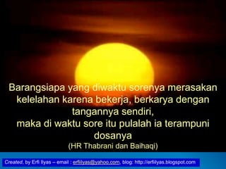 Created, by Erfi Ilyas – email : erfiilyas@yahoo.com, blog: http://erfiilyas.blogspot.com
Barangsiapa yang diwaktu sorenya merasakan
kelelahan karena bekerja, berkarya dengan
tangannya sendiri,
maka di waktu sore itu pulalah ia terampuni
dosanya
(HR Thabrani dan Baihaqi)
 