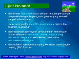 Created, by Erfi Ilyas – email : erfiilyas@yahoo.com, blog: http://erfiilyas.blogspot.com
Tujuan Perubahan
 Memelihara relevansi standar dengan tuntutan perubahan
dan perkembangan lingkungan organisasi yang semakin
kompleks dan dinamis
 Untuk meningkatan efektifitas implementasi sistem dan
penilaian kesesuaian
 Meningkatkan kepercayaan terkait dengan kemampuan
organisasi dalam penyediaan produk dan jasa yang
memenuhi persyaratan serta kemampuan untuk
memuaskan pelanggan.
 Menyediakan kerangka kerja yang konsisten untuk jangka
panjang (10-25 tahun)
 